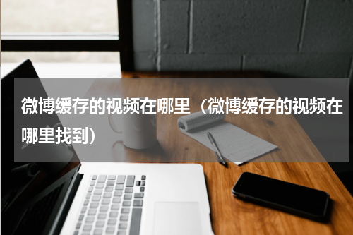 微博缓存的视频在哪里（微博缓存的视频在哪里找到）