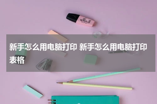 新手怎么用电脑打印 新手怎么用电脑打印表格