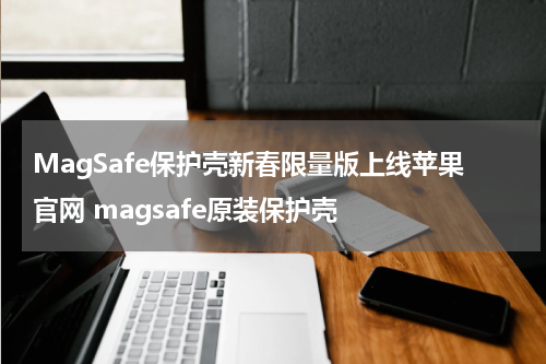 MagSafe保护壳新春限量版上线苹果官网 magsafe原装保护壳