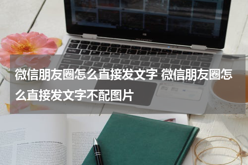 微信朋友圈怎么直接发文字 微信朋友圈怎么直接发文字不配图片