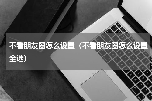 不看朋友圈怎么设置（不看朋友圈怎么设置全选）