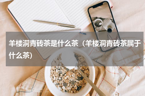 羊楼洞青砖茶是什么茶（羊楼洞青砖茶属于什么茶）