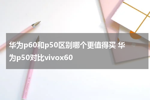 华为p60和p50区别哪个更值得买 华为p50对比vivox60