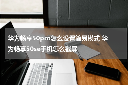 华为畅享50pro怎么设置简易模式 华为畅享50se手机怎么截屏
