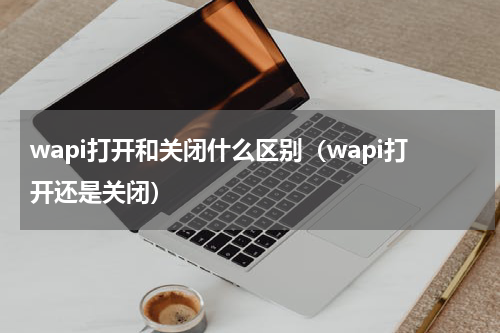 wapi打开和关闭什么区别（wapi打开还是关闭）