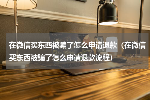 在微信买东西被骗了怎么申请退款（在微信买东西被骗了怎么申请退款流程）