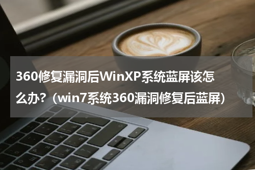 360修复漏洞后WinXP系统蓝屏该怎么办?（win7系统360漏洞修复后蓝屏）