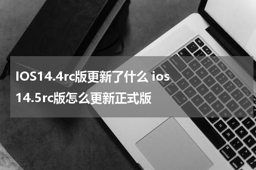 IOS14.4rc版更新了什么 ios14.5rc版怎么更新正式版
