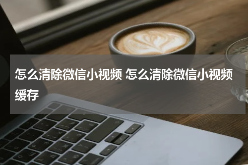 怎么清除微信小视频 怎么清除微信小视频缓存