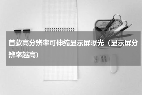 首款高分辨率可伸缩显示屏曝光（显示屏分辨率越高）
