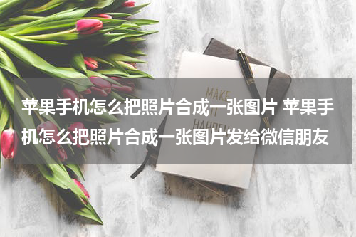 苹果手机怎么把照片合成一张图片 苹果手机怎么把照片合成一张图片发给微信朋友