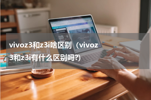 vivoz3和z3i啥区别（vivoz3和z3i有什么区别吗?）