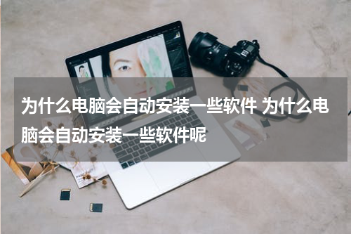 为什么电脑会自动安装一些软件 为什么电脑会自动安装一些软件呢