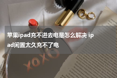 苹果ipad充不进去电是怎么解决 ipad闲置太久充不了电