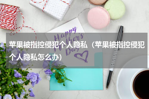 苹果被指控侵犯个人隐私（苹果被指控侵犯个人隐私怎么办）