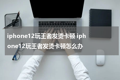 iphone12玩王者发烫卡顿 iphone12玩王者发烫卡顿怎么办