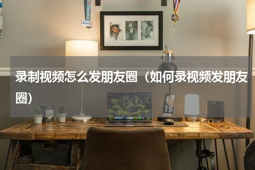 录制视频怎么发朋友圈（如何录视频发朋友圈）
