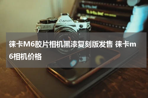 徕卡M6胶片相机黑漆复刻版发售 徕卡m6相机价格