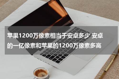 苹果1200万像素相当于安卓多少 安卓的一亿像素和苹果的1200万像素多高
