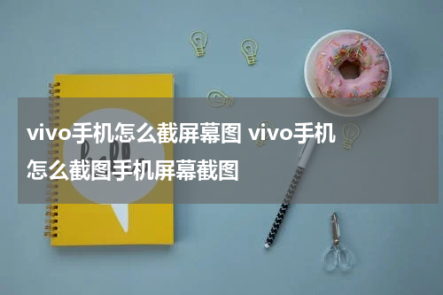 vivo手机怎么截屏幕图 vivo手机怎么截图手机屏幕截图