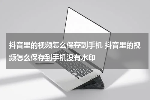 抖音里的视频怎么保存到手机 抖音里的视频怎么保存到手机没有水印