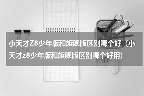 小天才Z8少年版和旗舰版区别哪个好（小天才z8少年版和旗舰版区别哪个好用）