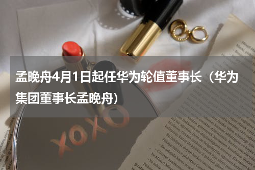 孟晚舟4月1日起任华为轮值董事长（华为集团董事长孟晚舟）