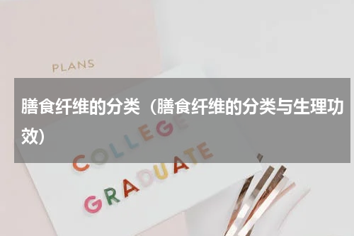 膳食纤维的分类（膳食纤维的分类与生理功效）