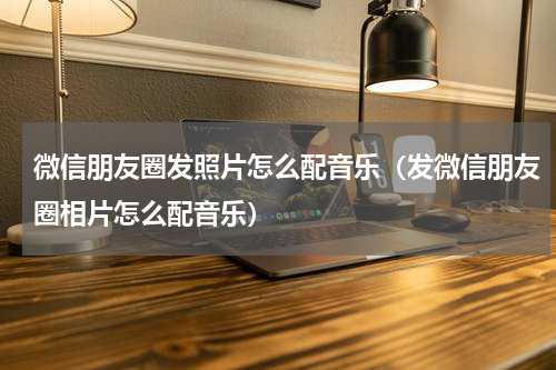 微信朋友圈发照片怎么配音乐（发微信朋友圈相片怎么配音乐）