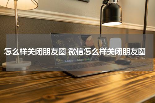 怎么样关闭朋友圈 微信怎么样关闭朋友圈