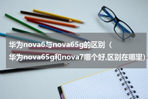华为nova6与nova65g的区别（华为nova65g和nova7哪个好,区别在哪里）