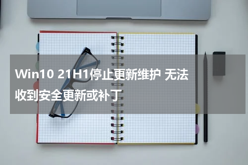Win10 21H1停止更新维护 无法收到安全更新或补丁