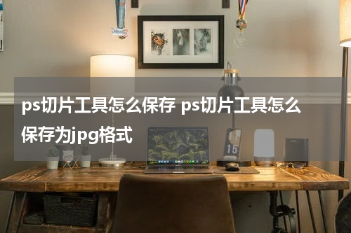 ps切片工具怎么保存 ps切片工具怎么保存为jpg格式
