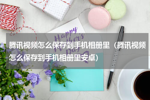 腾讯视频怎么保存到手机相册里（腾讯视频怎么保存到手机相册里安卓）