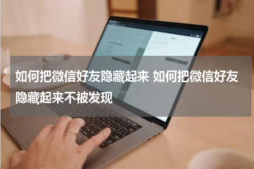 如何把微信好友隐藏起来 如何把微信好友隐藏起来不被发现