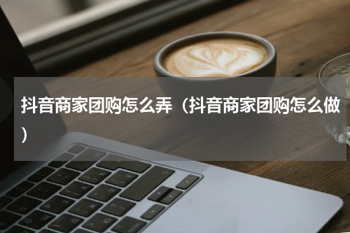 抖音商家团购怎么弄（抖音商家团购怎么做）