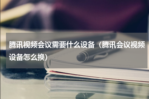 腾讯视频会议需要什么设备（腾讯会议视频设备怎么换）