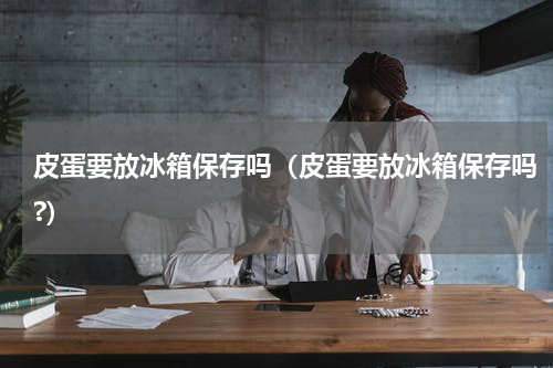 皮蛋要放冰箱保存吗（皮蛋要放冰箱保存吗?）