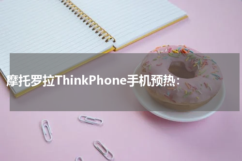 摩托罗拉ThinkPhone手机预热：
