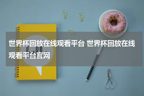 世界杯回放在线观看平台 世界杯回放在线观看平台官网
