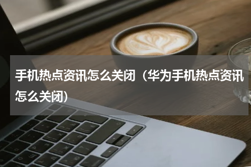 手机热点资讯怎么关闭（华为手机热点资讯怎么关闭）
