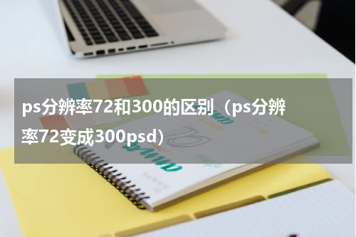 ps分辨率72和300的区别（ps分辨率72变成300psd）