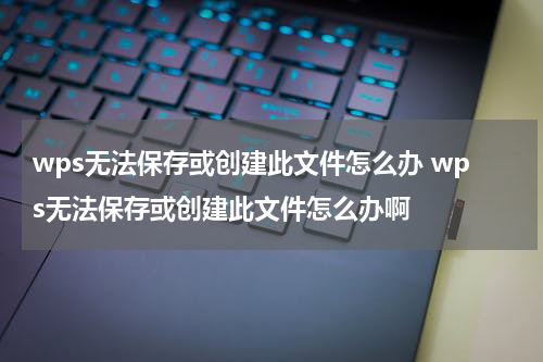 wps无法保存或创建此文件怎么办 wps无法保存或创建此文件怎么办啊