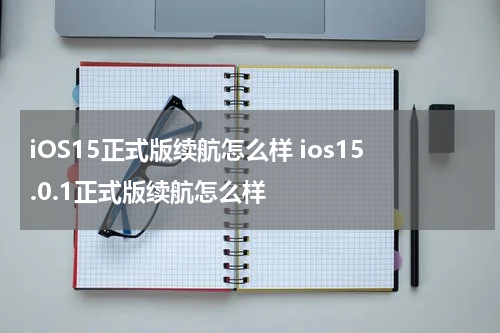 iOS15正式版续航怎么样 ios15.0.1正式版续航怎么样