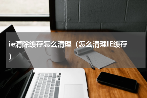 ie清除缓存怎么清理（怎么清理IE缓存）