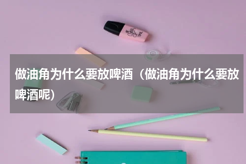 做油角为什么要放啤酒（做油角为什么要放啤酒呢）