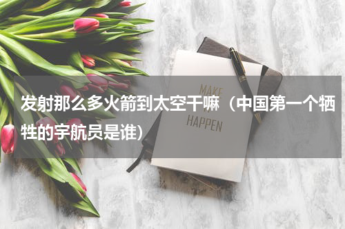 发射那么多火箭到太空干嘛（中国第一个牺牲的宇航员是谁）