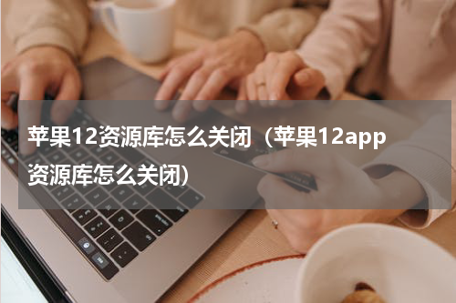 苹果12资源库怎么关闭（苹果12app资源库怎么关闭）
