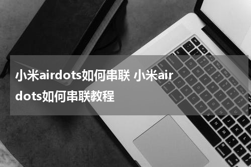 小米airdots如何串联 小米airdots如何串联教程