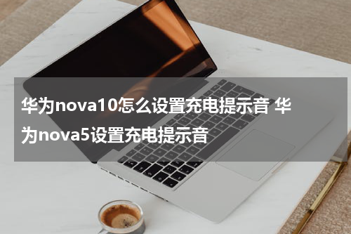华为nova10怎么设置充电提示音 华为nova5设置充电提示音